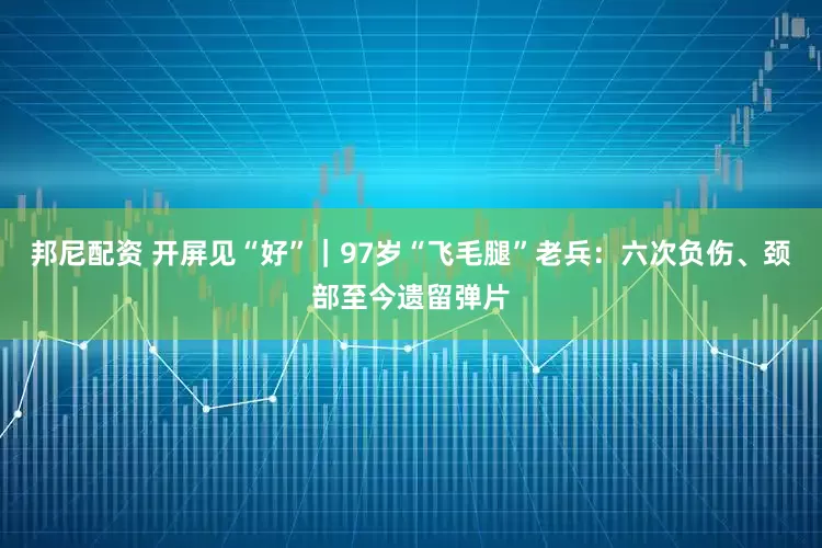 邦尼配资 开屏见“好”｜97岁“飞毛腿”老兵：六次负伤、颈部至今遗留弹片