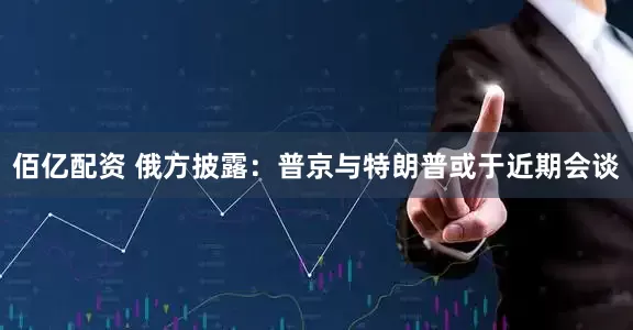 佰亿配资 俄方披露：普京与特朗普或于近期会谈